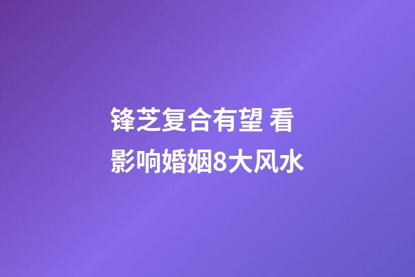 锋芝复合有望 看影响婚姻8大风水